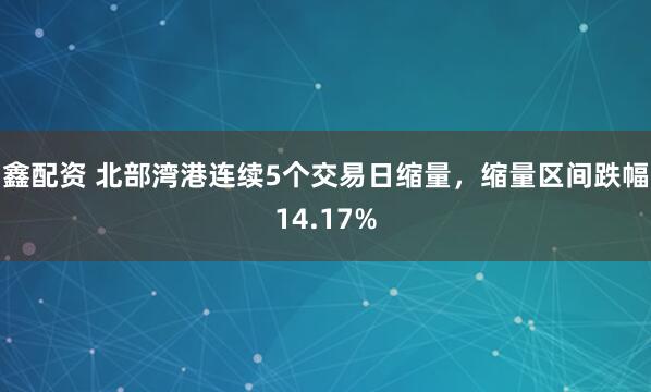 鑫配资 北部湾港连续5个交易日缩量，缩量区间跌幅14.17%