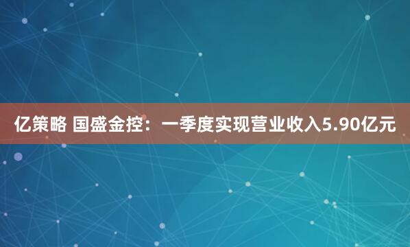 亿策略 国盛金控：一季度实现营业收入5.90亿元