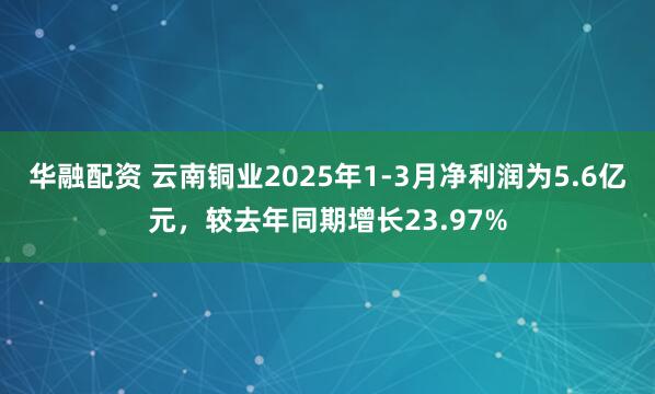 华融配资 云南铜业2025年1-3月净利润为5.6亿元，较去年同期增长23.97%