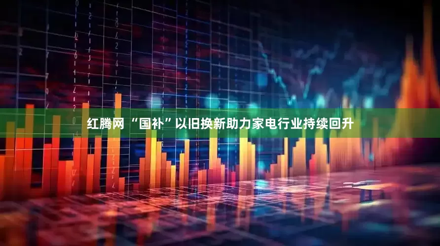 红腾网 “国补”以旧换新助力家电行业持续回升
