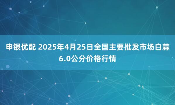 申银优配 2025年4月25日全国主要批发市场白蒜6.0公分价格行情