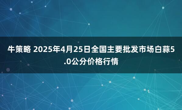 牛策略 2025年4月25日全国主要批发市场白蒜5.0公分价格行情