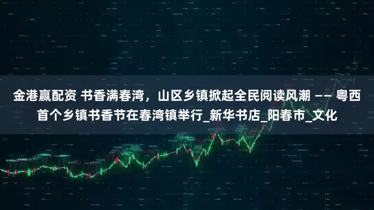 金港赢配资 书香满春湾，山区乡镇掀起全民阅读风潮 —— 粤西首个乡镇书香节在春湾镇举行_新华书店_阳春市_文化