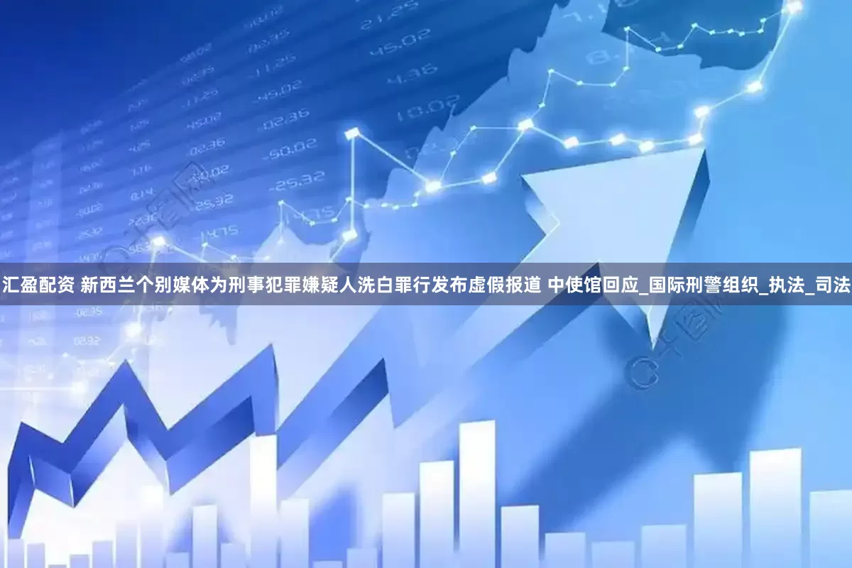 汇盈配资 新西兰个别媒体为刑事犯罪嫌疑人洗白罪行发布虚假报道 中使馆回应_国际刑警组织_执法_司法