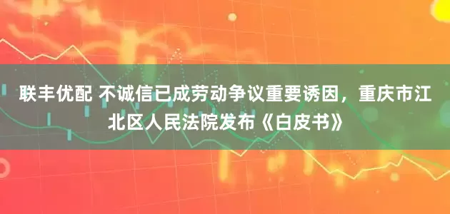 联丰优配 不诚信已成劳动争议重要诱因，重庆市江北区人民法院发布《白皮书》