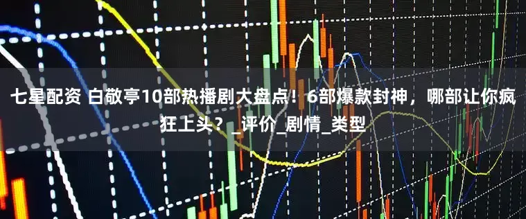 七星配资 白敬亭10部热播剧大盘点！6部爆款封神，哪部让你疯狂上头？_评价_剧情_类型