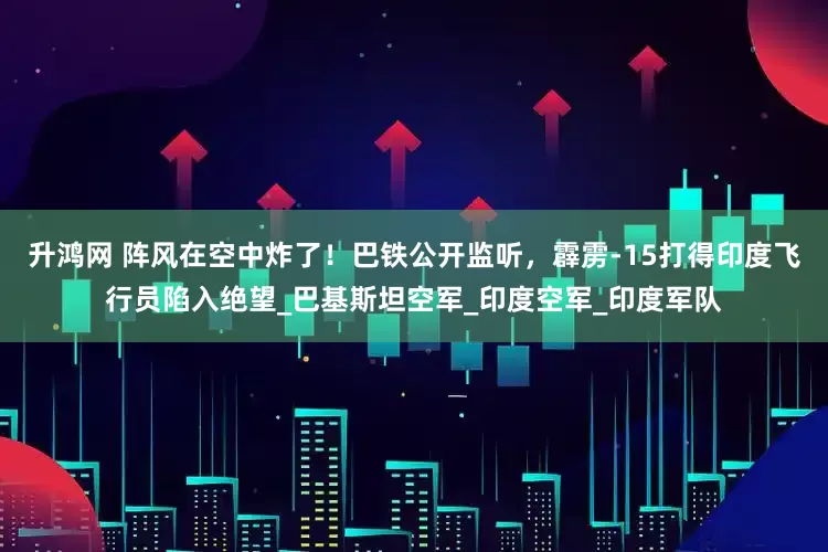 升鸿网 阵风在空中炸了！巴铁公开监听，霹雳-15打得印度飞行员陷入绝望_巴基斯坦空军_印度空军_印度军队