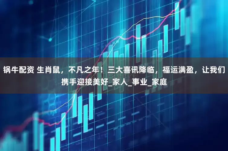 锅牛配资 生肖鼠，不凡之年！三大喜讯降临，福运满盈，让我们携手迎接美好_家人_事业_家庭