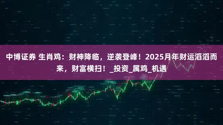 中博证券 生肖鸡：财神降临，逆袭登峰！2025月年财运滔滔而来，财富横扫！_投资_属鸡_机遇