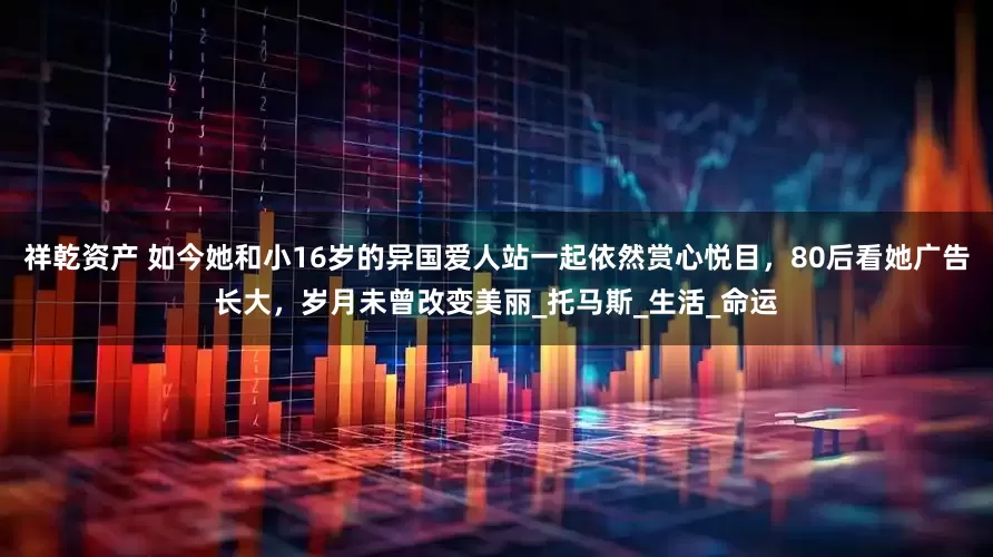 祥乾资产 如今她和小16岁的异国爱人站一起依然赏心悦目，80后看她广告长大，岁月未曾改变美丽_托马斯_生活_命运