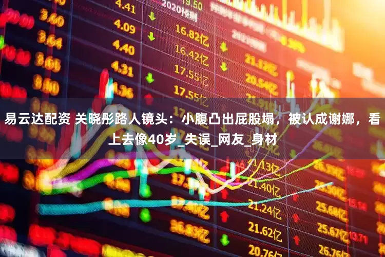 易云达配资 关晓彤路人镜头：小腹凸出屁股塌，被认成谢娜，看上去像40岁_失误_网友_身材