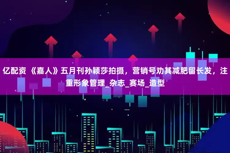 亿配资 《嘉人》五月刊孙颖莎拍摄，营销号劝其减肥留长发，注重形象管理_杂志_赛场_造型