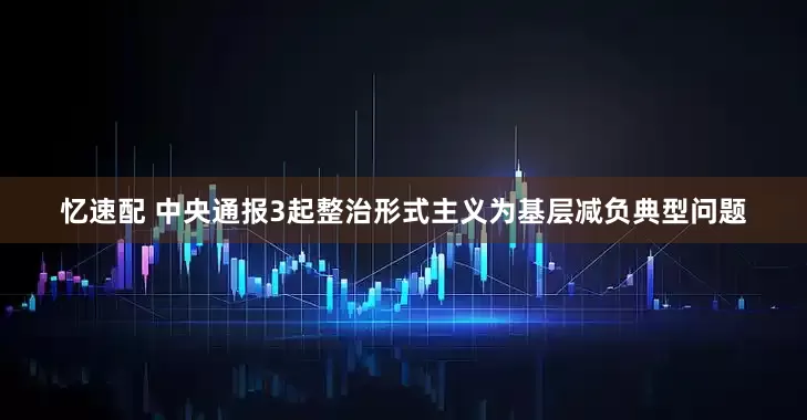 忆速配 中央通报3起整治形式主义为基层减负典型问题