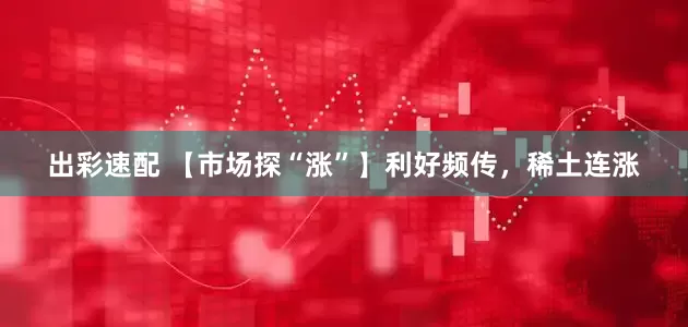 出彩速配 【市场探“涨”】利好频传，稀土连涨