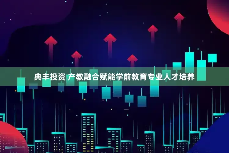 典丰投资 产教融合赋能学前教育专业人才培养