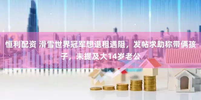 恒利配资 滑雪世界冠军想退租遇阻，发帖求助称带俩孩子，未提及大14岁老公