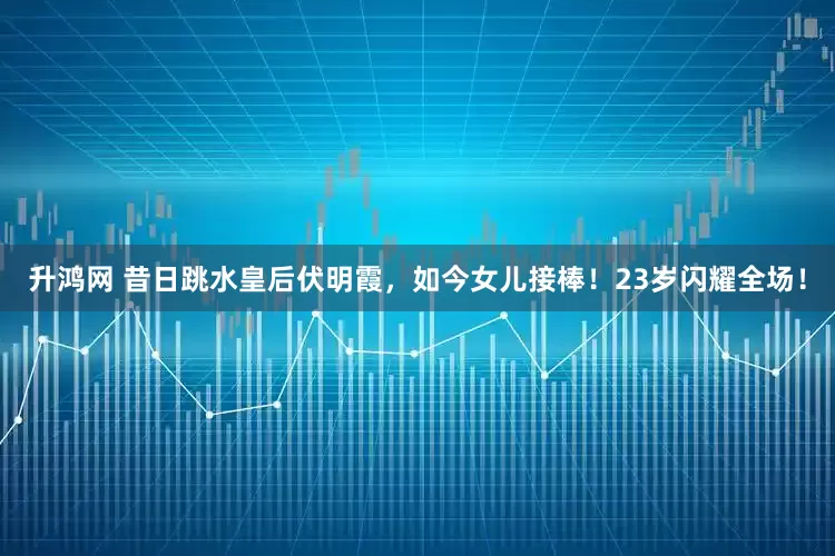 升鸿网 昔日跳水皇后伏明霞，如今女儿接棒！23岁闪耀全场！