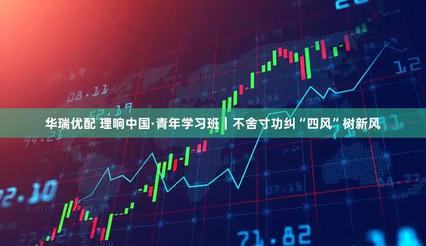 华瑞优配 理响中国·青年学习班｜不舍寸功纠“四风”树新风