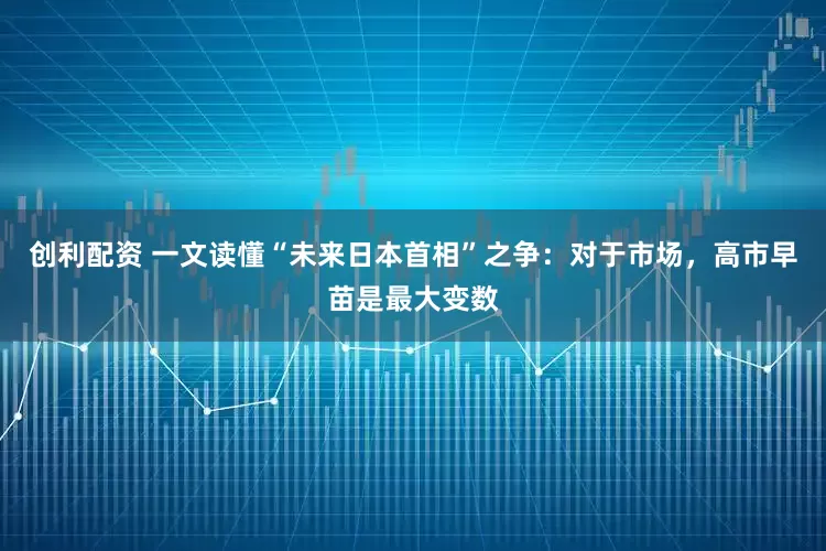 创利配资 一文读懂“未来日本首相”之争：对于市场，高市早苗是最大变数