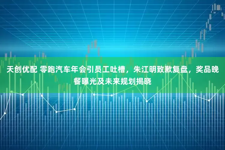 天创优配 零跑汽车年会引员工吐槽，朱江明致歉复盘，奖品晚餐曝光及未来规划揭晓