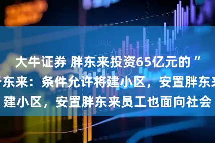 大牛证券 胖东来投资65亿元的“梦之城”开工!于东来:条件允许将建小区,安置胖东来员工也面向社会