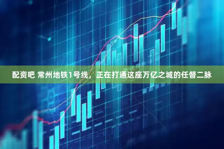配资吧 常州地铁1号线，正在打通这座万亿之城的任督二脉