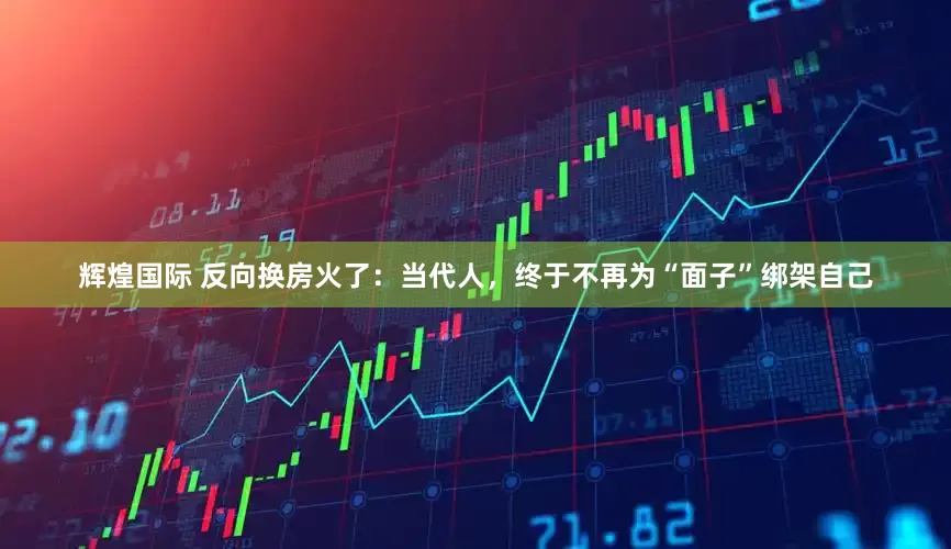 辉煌国际 反向换房火了：当代人，终于不再为“面子”绑架自己