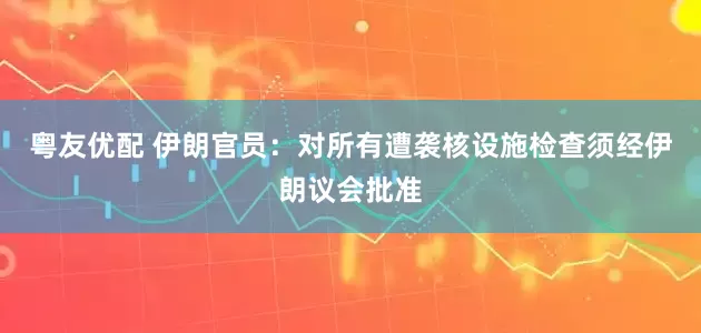 粤友优配 伊朗官员：对所有遭袭核设施检查须经伊朗议会批准